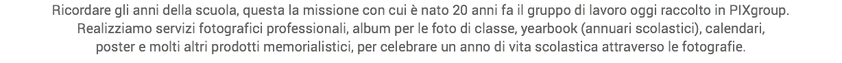 Ricordare gli anni della scuola, questa la missione con cui è nato 20 anni fa il gruppo di lavoro oggi raccolto in PIXgroup.
Realizziamo servizi fotografici professionali, album per le foto di classe, yearbook (annuari scolastici), calendari,
poster e molti altri prodotti memorialistici, per celebrare un anno di vita scolastica attraverso le fotografie.