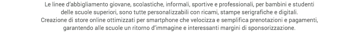 Le linee d’abbigliamento giovane, scolastiche, informali, sportive e professionali, per bambini e studenti
delle scuole superiori, sono tutte personalizzabili con ricami, stampe serigrafiche e digitali.
Creazione di store online ottimizzati per smartphone che velocizza e semplifica prenotazioni e pagamenti,
garantendo alle scuole un ritorno d’immagine e interessanti margini di sponsorizzazione.