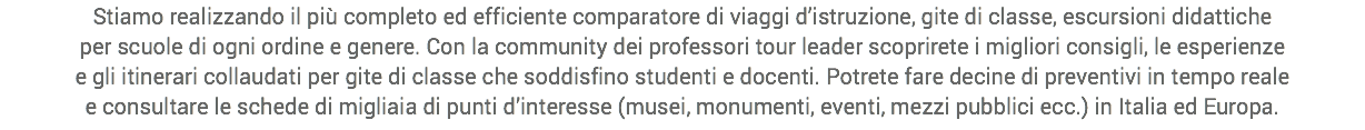 Stiamo realizzando il più completo ed efficiente comparatore di viaggi d’istruzione, gite di classe, escursioni didattiche
per scuole di ogni ordine e genere. Con la community dei professori tour leader scoprirete i migliori consigli, le esperienze
e gli itinerari collaudati per gite di classe che soddisfino studenti e docenti. Potrete fare decine di preventivi in tempo reale
e consultare le schede di migliaia di punti d’interesse (musei, monumenti, eventi, mezzi pubblici ecc.) in Italia ed Europa.