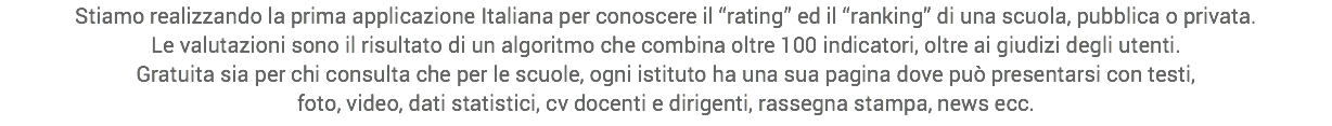 Stiamo realizzando la prima applicazione Italiana per conoscere il “rating” ed il “ranking” di una scuola, pubblica o privata.
Le valutazioni sono il risultato di un algoritmo che combina oltre 100 indicatori, oltre ai giudizi degli utenti.
Gratuita sia per chi consulta che per le scuole, ogni istituto ha una sua pagina dove può presentarsi con testi,
foto, video, dati statistici, cv docenti e dirigenti, rassegna stampa, news ecc.