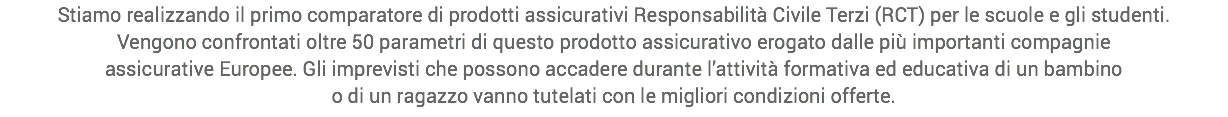 Stiamo realizzando il primo comparatore di prodotti assicurativi Responsabilità Civile Terzi (RCT) per le scuole e gli studenti.
Vengono confrontati oltre 50 parametri di questo prodotto assicurativo erogato dalle più importanti compagnie
assicurative Europee. Gli imprevisti che possono accadere durante l’attività formativa ed educativa di un bambino
o di un ragazzo vanno tutelati con le migliori condizioni offerte.