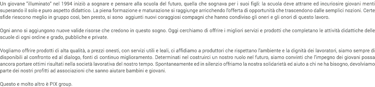 Un giovane "illuminato" nel 1994 iniziò a sognare e pensare alla scuola del futuro, quella che sognava per i suoi figli: la scuola deve attrarre ed incuriosire giovani menti superando il solo e puro aspetto didattico. La piena formazione e maturazione si raggiunge arricchendo l'offerta di opportunità che trascendono dalle semplici nozioni. Certe sfide riescono meglio in gruppo così, ben presto, si sono aggiunti nuovi coraggiosi compagni che hanno condiviso gli oneri e gli onori di questo lavoro. Ogni anno si aggiungono nuove valide risorse che credono in questo sogno. Oggi cerchiamo di offrire i migliori servizi e prodotti che completano le attività didattiche delle scuole di ogni ordine e grado, pubbliche e private. Vogliamo offrire prodotti di alta qualità, a prezzi onesti, con servizi utili e leali, ci affidiamo a produttori che rispettano l'ambiente e la dignità dei lavoratori, siamo sempre di disponibili al confronto ed al dialogo, fonti di continuo miglioramento. Determinati nel costruirci un nostro ruolo nel futuro, siamo convinti che l'impegno dei giovani possa ancora portare ottimi risultati nella società lavorativa del nostro tempo. Spontaneamente ed in silenzio offriamo la nostra solidarietà ed aiuto a chi ne ha bisogno, devolviamo parte dei nostri profitti ad associazioni che sanno aiutare bambini e giovani. Questo e molto altro è PIX group.